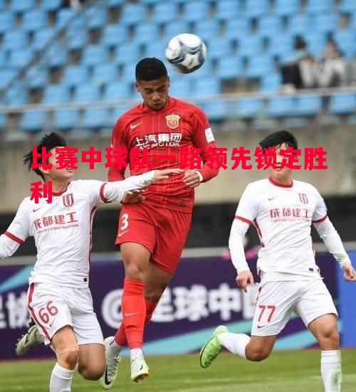 比赛中球队一路领先锁定胜利 比赛中球队一路领先锁定胜利