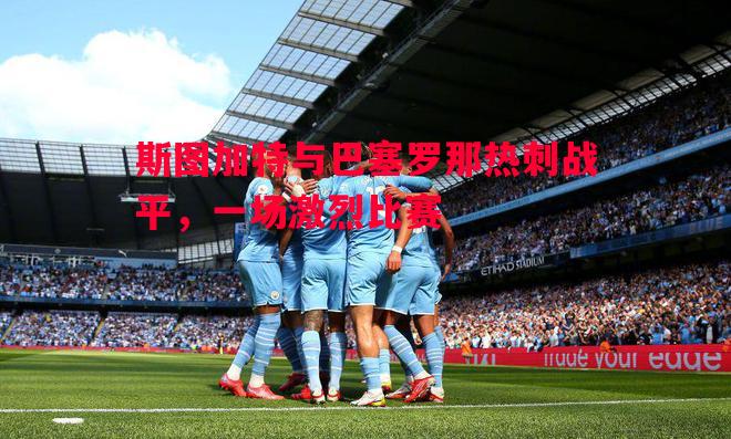 斯图加特与巴塞罗那热刺战平,一场激烈比赛 斯图加特与巴塞罗那热刺战平,一场激烈比赛