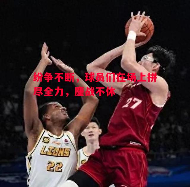 纷争不断,球员们在场上拼尽全力,鏖战不休 纷争不断,球员们在场上拼尽全力,鏖战不休