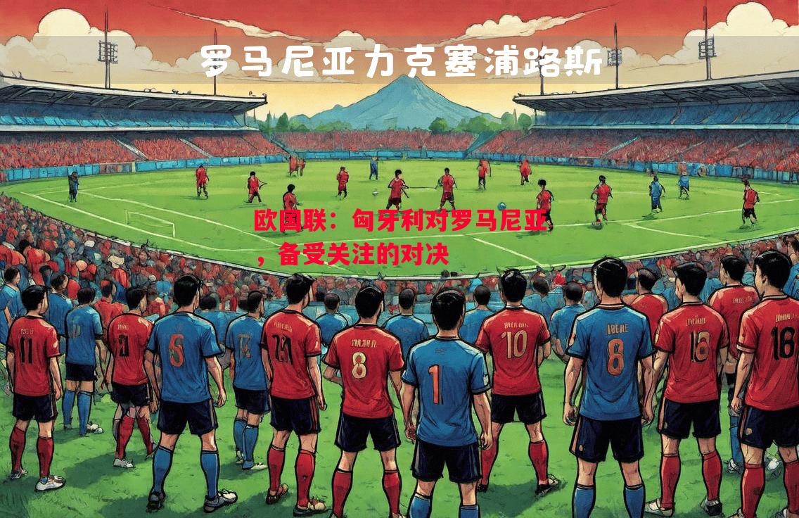 欧国联：匈牙利对罗马尼亚，备受关注的对决