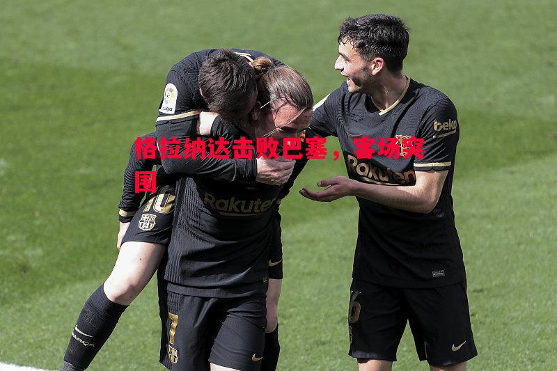 格拉纳达击败巴塞,客场突围 格拉纳达击败巴塞,客场突围