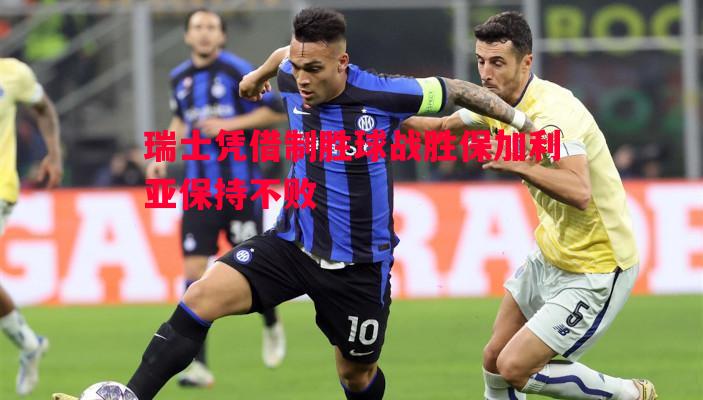 瑞士凭借制胜球战胜保加利亚保持不败 瑞士凭借制胜球战胜保加利亚保持不败