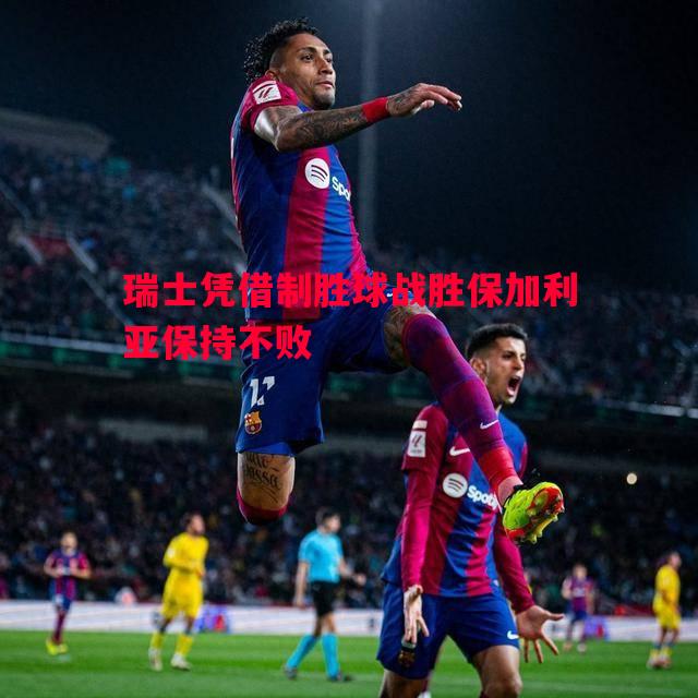 瑞士凭借制胜球战胜保加利亚保持不败 瑞士凭借制胜球战胜保加利亚保持不败